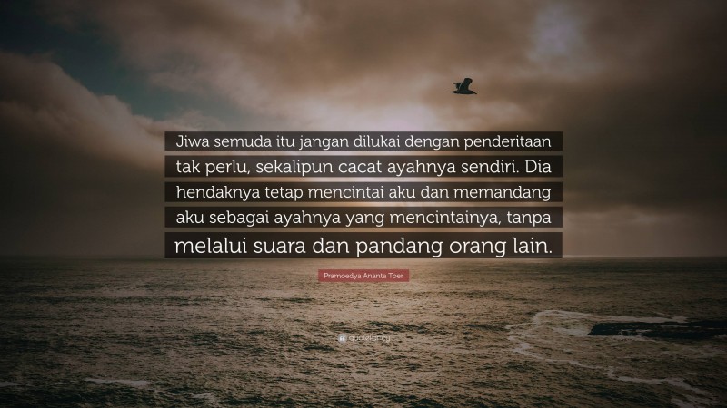 Pramoedya Ananta Toer Quote: “Jiwa semuda itu jangan dilukai dengan penderitaan tak perlu, sekalipun cacat ayahnya sendiri. Dia hendaknya tetap mencintai aku dan memandang aku sebagai ayahnya yang mencintainya, tanpa melalui suara dan pandang orang lain.”