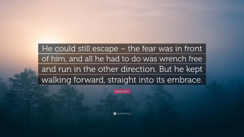 Anne Ursu Quote: “He could still escape – the fear was in front of him, and all he had to do was wrench free and run in the other direction. But he kept walking forward, straight into its embrace.”