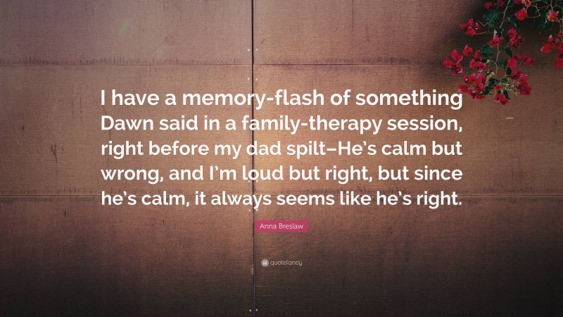 Anna Breslaw Quote: “I have a memory-flash of something Dawn said in a family-therapy session, right before my dad spilt–He’s calm but wrong, and I’m loud but right, but since he’s calm, it always seems like he’s right.”