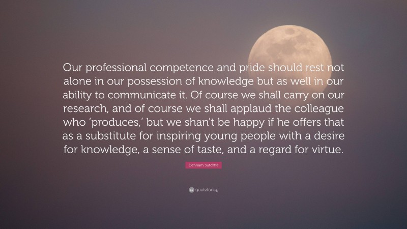 Denham Sutcliffe Quote: “Our professional competence and pride should rest not alone in our possession of knowledge but as well in our ability to communicate it. Of course we shall carry on our research, and of course we shall applaud the colleague who ‘produces,’ but we shan’t be happy if he offers that as a substitute for inspiring young people with a desire for knowledge, a sense of taste, and a regard for virtue.”