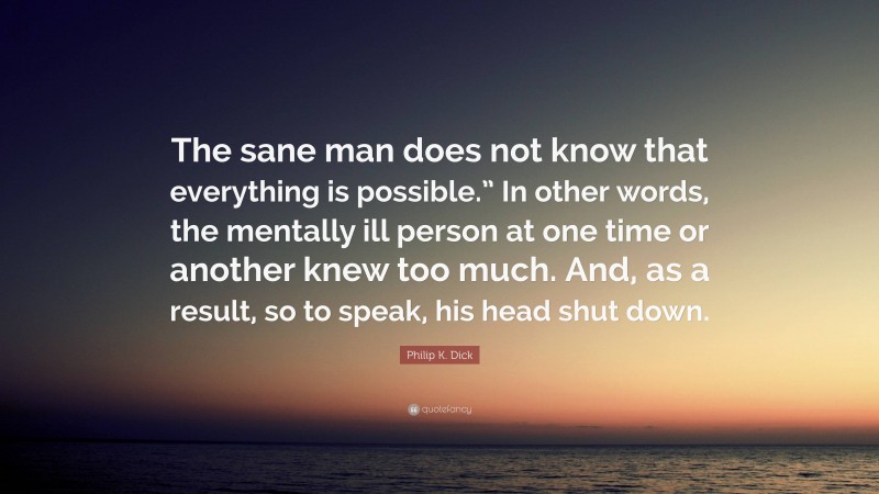 Philip K. Dick Quote: “The sane man does not know that everything is possible.” In other words, the mentally ill person at one time or another knew too much. And, as a result, so to speak, his head shut down.”