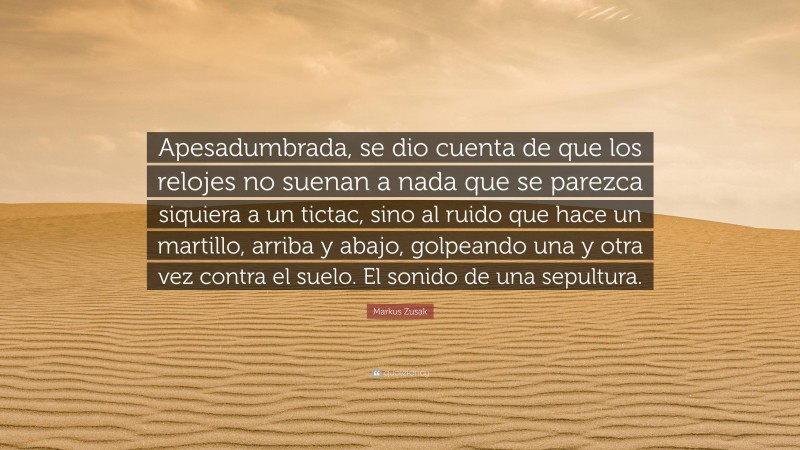 Markus Zusak Quote: “Apesadumbrada, se dio cuenta de que los relojes no suenan a nada que se parezca siquiera a un tictac, sino al ruido que hace un martillo, arriba y abajo, golpeando una y otra vez contra el suelo. El sonido de una sepultura.”