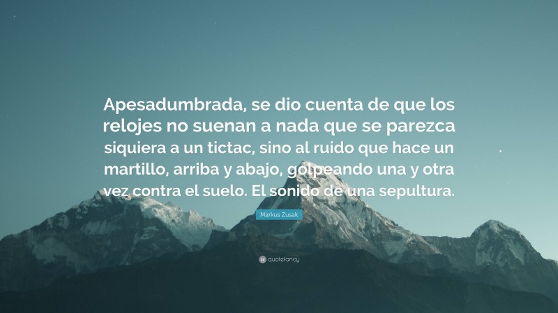 Markus Zusak Quote: “Apesadumbrada, se dio cuenta de que los relojes no suenan a nada que se parezca siquiera a un tictac, sino al ruido que hace un martillo, arriba y abajo, golpeando una y otra vez contra el suelo. El sonido de una sepultura.”