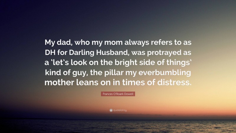 Frances O'Roark Dowell Quote: “My dad, who my mom always refers to as DH for Darling Husband, was protrayed as a ‘let’s look on the bright side of things’ kind of guy, the pillar my everbumbling mother leans on in times of distress.”
