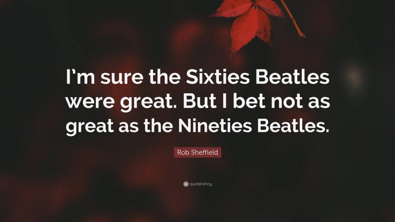 Rob Sheffield Quote: “I’m sure the Sixties Beatles were great. But I bet not as great as the Nineties Beatles.”