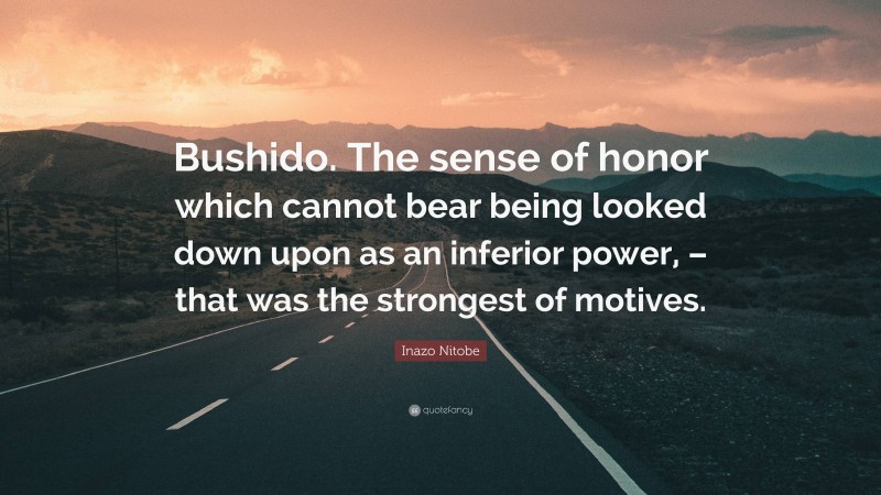 Inazo Nitobe Quote: “Bushido. The sense of honor which cannot bear being looked down upon as an inferior power, – that was the strongest of motives.”