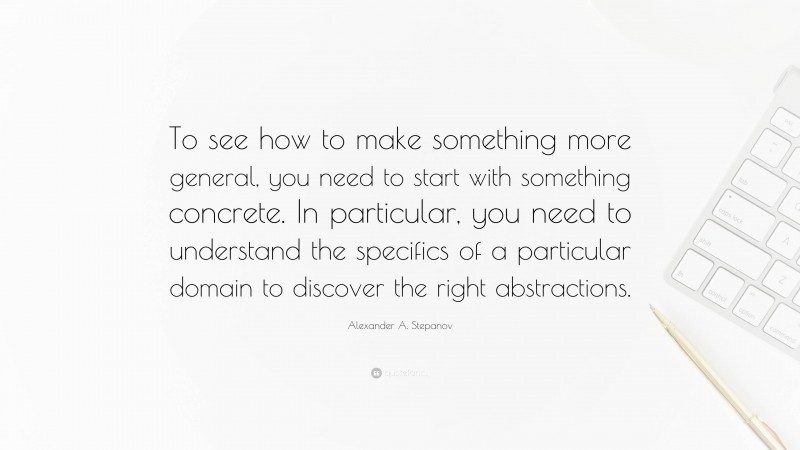 Alexander A. Stepanov Quote: “To see how to make something more general, you need to start with something concrete. In particular, you need to understand the specifics of a particular domain to discover the right abstractions.”