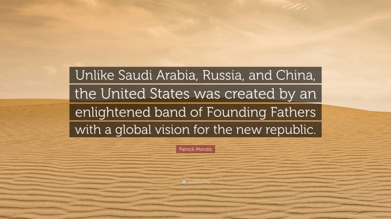 Patrick Mendis Quote: “Unlike Saudi Arabia, Russia, and China, the United States was created by an enlightened band of Founding Fathers with a global vision for the new republic.”