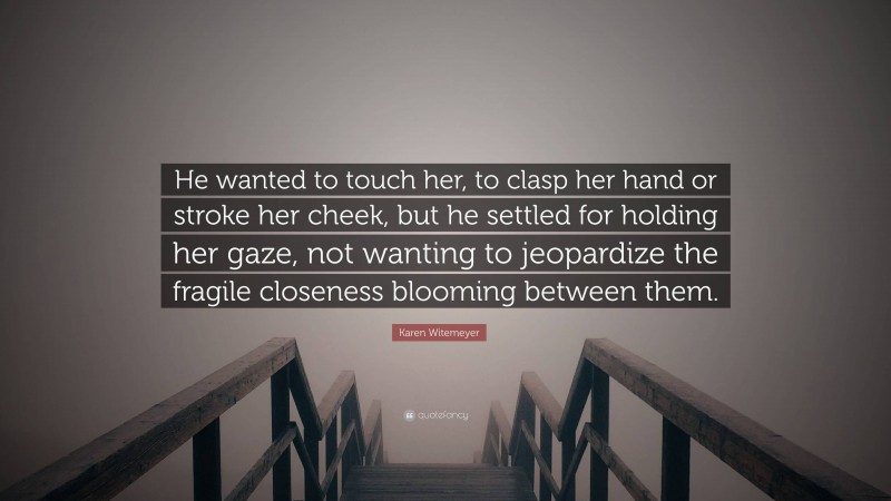 Karen Witemeyer Quote: “He wanted to touch her, to clasp her hand or stroke her cheek, but he settled for holding her gaze, not wanting to jeopardize the fragile closeness blooming between them.”