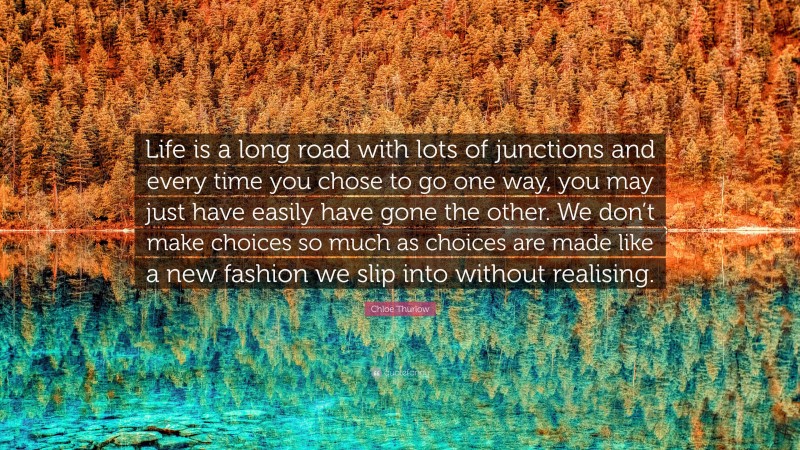 Chloe Thurlow Quote: “Life is a long road with lots of junctions and every time you chose to go one way, you may just have easily have gone the other. We don’t make choices so much as choices are made like a new fashion we slip into without realising.”