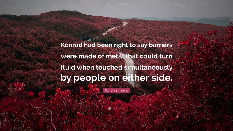 Kamila Shamsie Quote: “Konrad had been right to say barriers were made of metal that could turn fluid when touched simultaneously by people on either side.”
