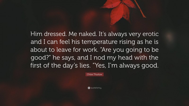 Chloe Thurlow Quote: “Him dressed. Me naked. It’s always very erotic and I can feel his temperature rising as he is about to leave for work. “Are you going to be good?” he says, and I nod my head with the first of the day’s lies. “Yes, I’m always good.”