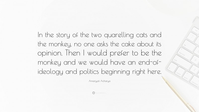 Amarjyoti Acharya Quote: “In the story of the two quarelling cats and the monkey, no one asks the cake about its opinion. Then I would prefer to be the monkey and we would have an end-of-ideology and politics beginning right here.”