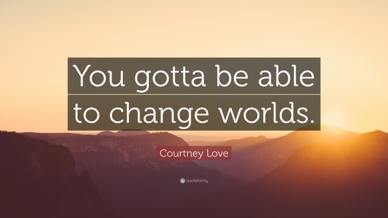 Courtney Love Quote: “You gotta be able to change worlds.”