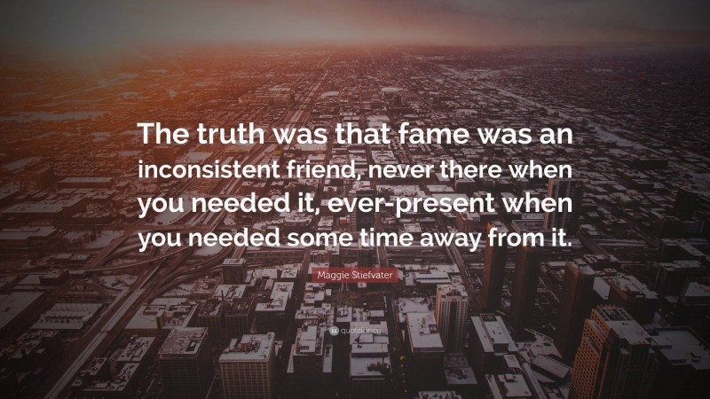 Maggie Stiefvater Quote: “The truth was that fame was an inconsistent friend, never there when you needed it, ever-present when you needed some time away from it.”