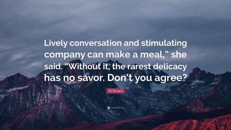 Eli Brown Quote: “Lively conversation and stimulating company can make a meal,” she said. “Without it, the rarest delicacy has no savor. Don’t you agree?”