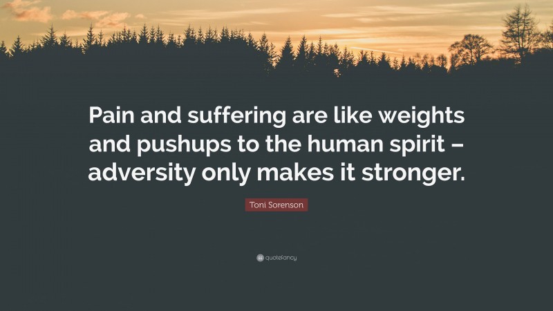 Toni Sorenson Quote: “Pain and suffering are like weights and pushups to the human spirit – adversity only makes it stronger.”