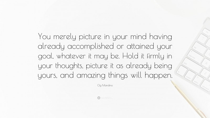 Og Mandino Quote: “You merely picture in your mind having already accomplished or attained your goal, whatever it may be. Hold it firmly in your thoughts, picture it as already being yours, and amazing things will happen.”