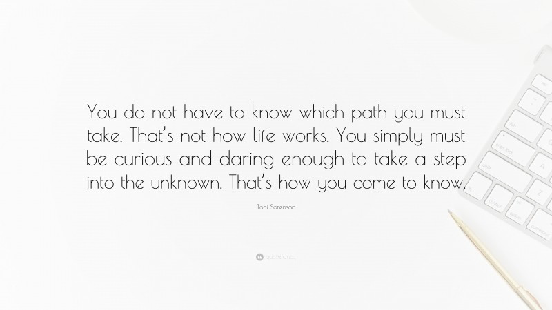 Toni Sorenson Quote: “You do not have to know which path you must take. That’s not how life works. You simply must be curious and daring enough to take a step into the unknown. That’s how you come to know.”