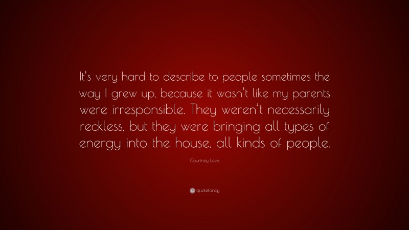 Courtney Love Quote: “It’s very hard to describe to people sometimes the way I grew up, because it wasn’t like my parents were irresponsible. They weren’t necessarily reckless, but they were bringing all types of energy into the house, all kinds of people.”