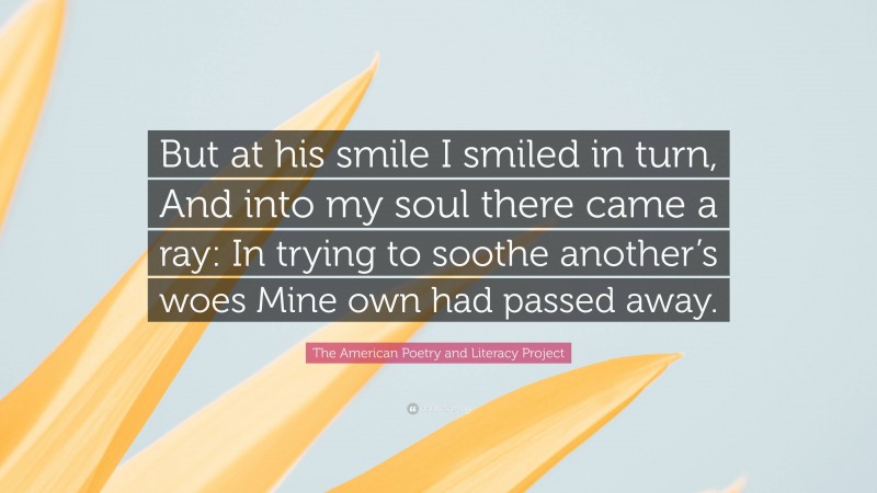 The American Poetry and Literacy Project Quote: “But at his smile I smiled in turn, And into my soul there came a ray: In trying to soothe another’s woes Mine own had passed away.”