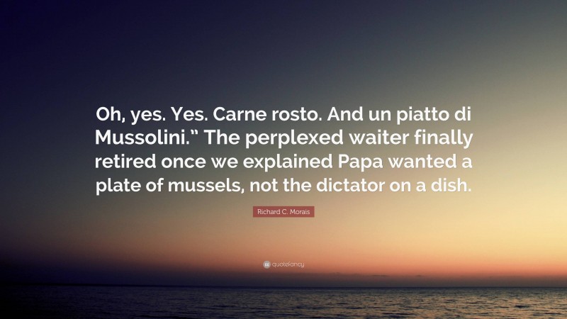 Richard C. Morais Quote: “Oh, yes. Yes. Carne rosto. And un piatto di Mussolini.” The perplexed waiter finally retired once we explained Papa wanted a plate of mussels, not the dictator on a dish.”