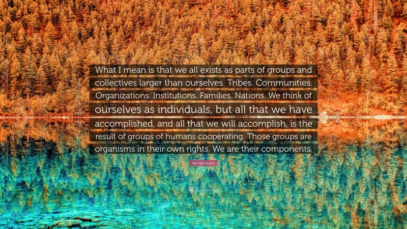Ramez Naam Quote: “What I mean is that we all exists as parts of groups and collectives larger than ourselves. Tribes. Communities. Organizations. Institutions. Families. Nations. We think of ourselves as individuals, but all that we have accomplished, and all that we will accomplish, is the result of groups of humans cooperating. Those groups are organisms in their own rights. We are their components.”