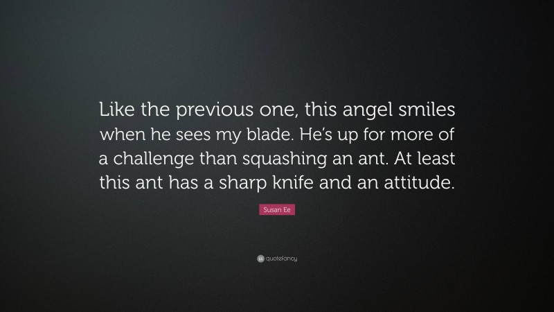 Susan Ee Quote: “Like the previous one, this angel smiles when he sees my blade. He’s up for more of a challenge than squashing an ant. At least this ant has a sharp knife and an attitude.”