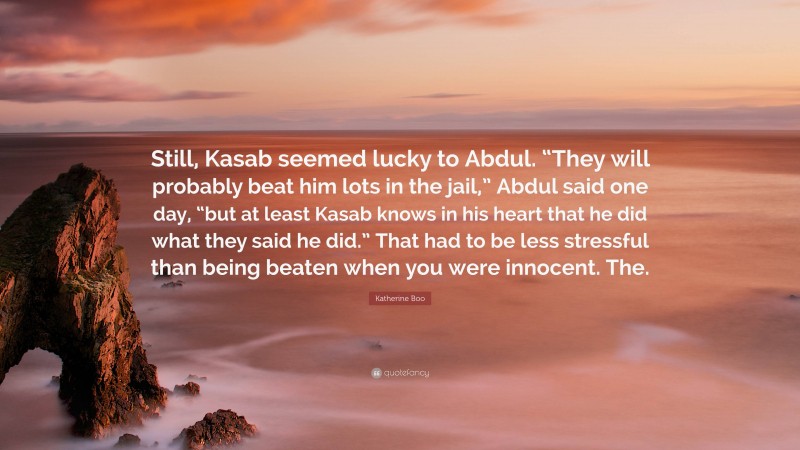 Katherine Boo Quote: “Still, Kasab seemed lucky to Abdul. “They will probably beat him lots in the jail,” Abdul said one day, “but at least Kasab knows in his heart that he did what they said he did.” That had to be less stressful than being beaten when you were innocent. The.”