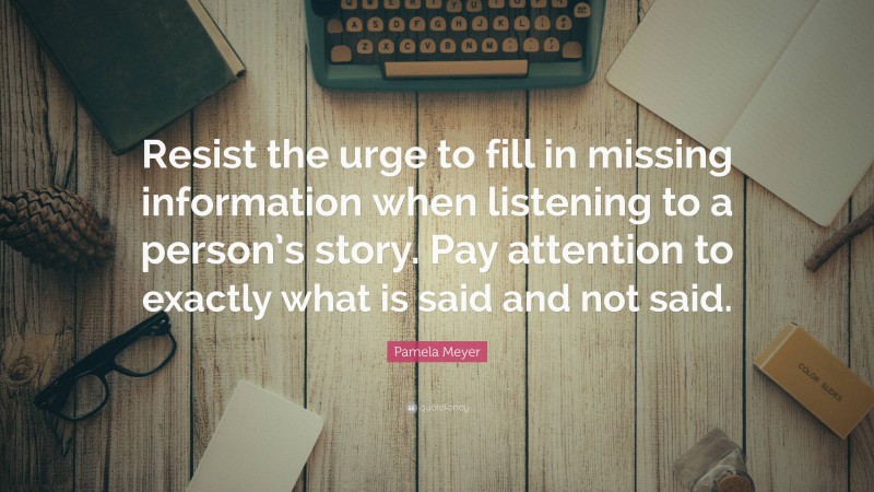 Pamela Meyer Quote: “Resist the urge to fill in missing information when listening to a person’s story. Pay attention to exactly what is said and not said.”