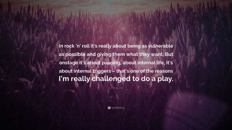 Courtney Love Quote: “In rock ‘n’ roll it’s really about being as vulnerable as possible and giving them what they want. But onstage it’s about pausing, about internal life, it’s about internal triggers – that’s one of the reasons I’m really challenged to do a play.”