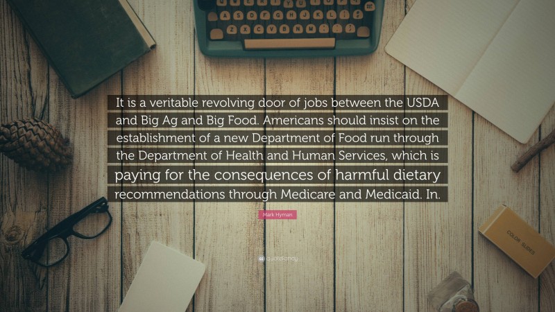Mark Hyman Quote: “It is a veritable revolving door of jobs between the USDA and Big Ag and Big Food. Americans should insist on the establishment of a new Department of Food run through the Department of Health and Human Services, which is paying for the consequences of harmful dietary recommendations through Medicare and Medicaid. In.”