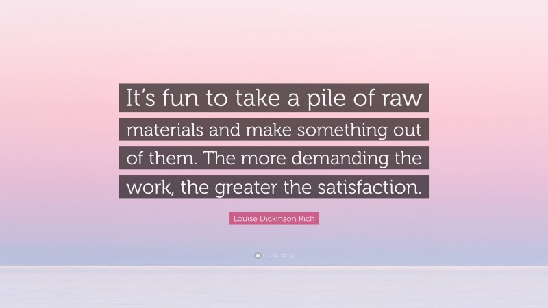 Louise Dickinson Rich Quote: “It’s fun to take a pile of raw materials and make something out of them. The more demanding the work, the greater the satisfaction.”