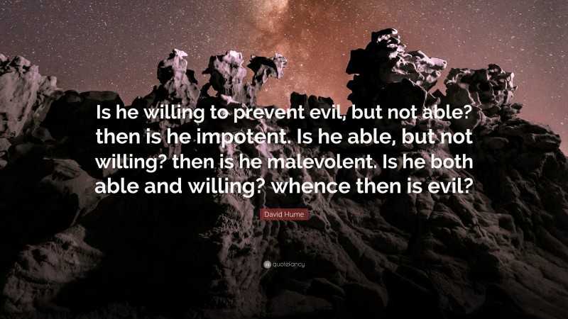 David Hume Quote: “Is he willing to prevent evil, but not able? then is he impotent. Is he able, but not willing? then is he malevolent. Is he both able and willing? whence then is evil?”