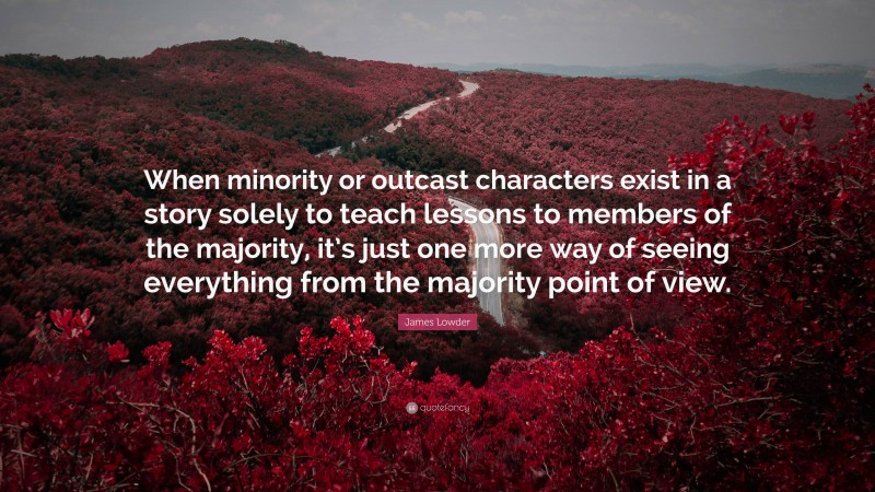 James Lowder Quote: “When minority or outcast characters exist in a story solely to teach lessons to members of the majority, it’s just one more way of seeing everything from the majority point of view.”
