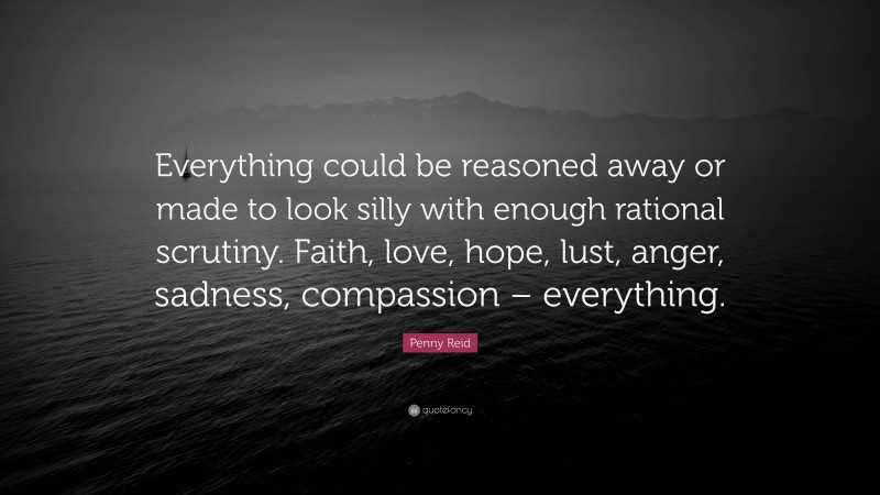 Penny Reid Quote: “Everything could be reasoned away or made to look silly with enough rational scrutiny. Faith, love, hope, lust, anger, sadness, compassion – everything.”