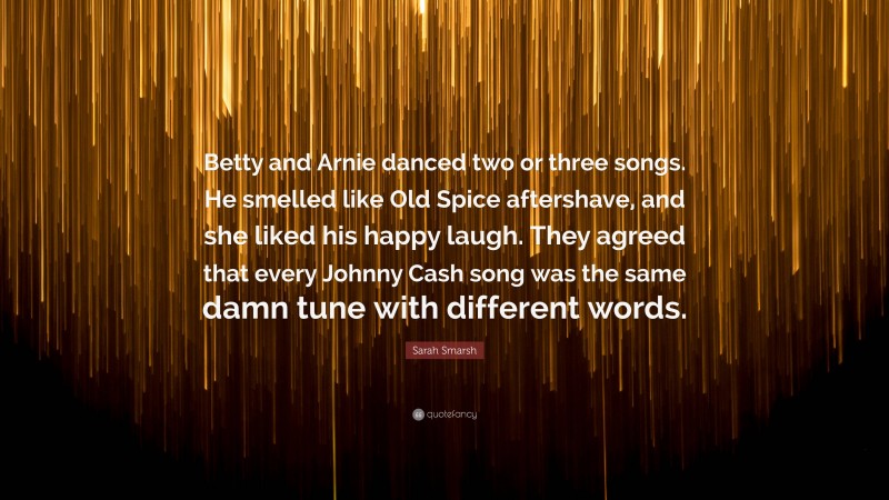 Sarah Smarsh Quote: “Betty and Arnie danced two or three songs. He smelled like Old Spice aftershave, and she liked his happy laugh. They agreed that every Johnny Cash song was the same damn tune with different words.”