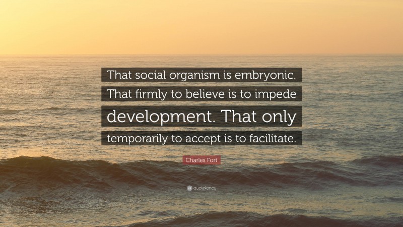 Charles Fort Quote: “That social organism is embryonic. That firmly to believe is to impede development. That only temporarily to accept is to facilitate.”