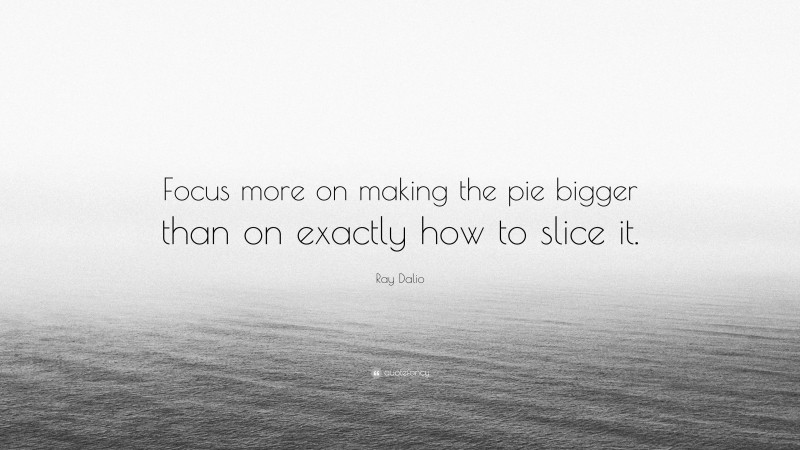 Ray Dalio Quote: “Focus more on making the pie bigger than on exactly how to slice it.”