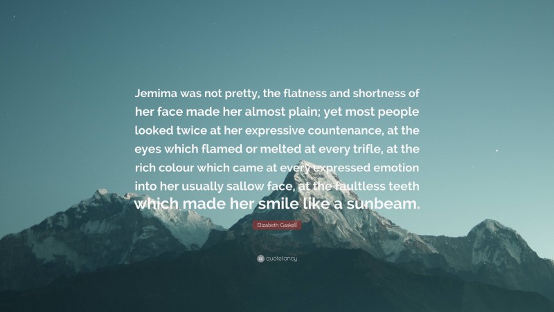 Elizabeth Gaskell Quote: “Jemima was not pretty, the flatness and shortness of her face made her almost plain; yet most people looked twice at her expressive countenance, at the eyes which flamed or melted at every trifle, at the rich colour which came at every expressed emotion into her usually sallow face, at the faultless teeth which made her smile like a sunbeam.”