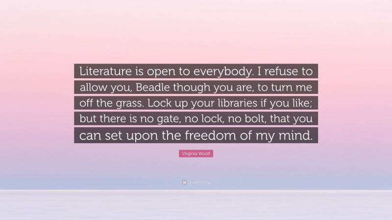 Virginia Woolf Quote: “Literature is open to everybody. I refuse to allow you, Beadle though you are, to turn me off the grass. Lock up your libraries if you like; but there is no gate, no lock, no bolt, that you can set upon the freedom of my mind.”
