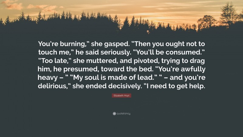 Elizabeth Hoyt Quote: “You’re burning,” she gasped. “Then you ought not to touch me,” he said seriously. “You’ll be consumed.” “Too late,” she muttered, and pivoted, trying to drag him, he presumed, toward the bed. “You’re awfully heavy – ” “My soul is made of lead.” “ – and you’re delirious,” she ended decisively. “I need to get help.”