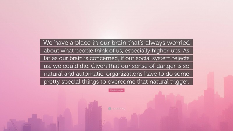 Daniel Coyle Quote: “We have a place in our brain that’s always worried about what people think of us, especially higher-ups. As far as our brain is concerned, if our social system rejects us, we could die. Given that our sense of danger is so natural and automatic, organizations have to do some pretty special things to overcome that natural trigger.”
