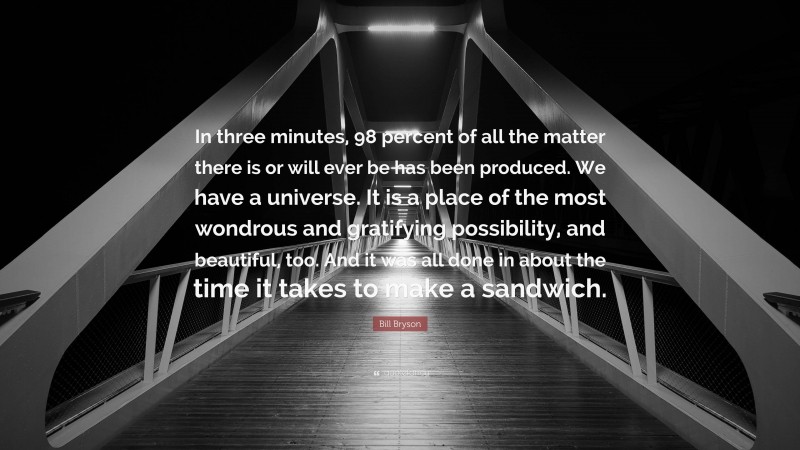 Bill Bryson Quote: “In three minutes, 98 percent of all the matter there is or will ever be has been produced. We have a universe. It is a place of the most wondrous and gratifying possibility, and beautiful, too. And it was all done in about the time it takes to make a sandwich.”