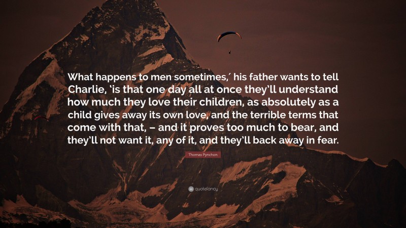 Thomas Pynchon Quote: “What happens to men sometimes,′ his father wants to tell Charlie, ‘is that one day all at once they’ll understand how much they love their children, as absolutely as a child gives away its own love, and the terrible terms that come with that, – and it proves too much to bear, and they’ll not want it, any of it, and they’ll back away in fear.”