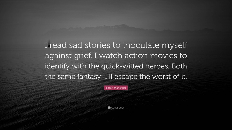 Sarah Manguso Quote: “I read sad stories to inoculate myself against grief. I watch action movies to identify with the quick-witted heroes. Both the same fantasy: I’ll escape the worst of it.”