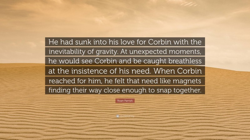 Roan Parrish Quote: “He had sunk into his love for Corbin with the inevitability of gravity. At unexpected moments, he would see Corbin and be caught breathless at the insistence of his need. When Corbin reached for him, he felt that need like magnets finding their way close enough to snap together.”