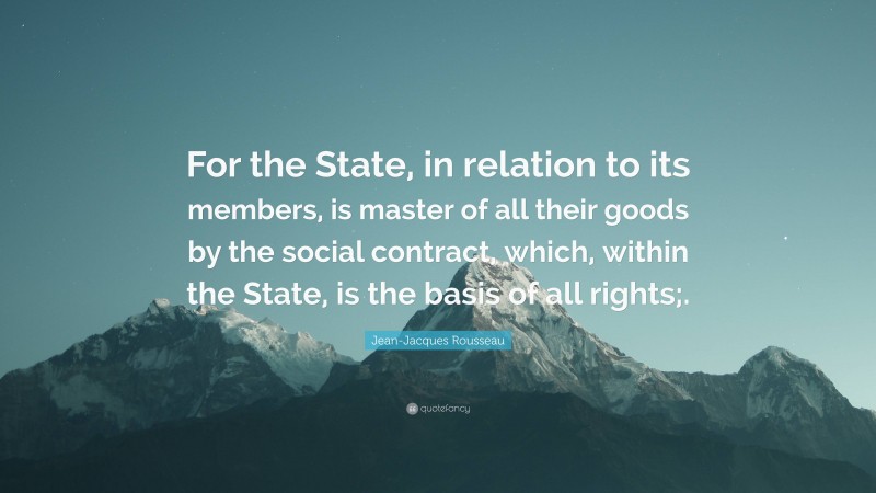 Jean-Jacques Rousseau Quote: “For the State, in relation to its members, is master of all their goods by the social contract, which, within the State, is the basis of all rights;.”