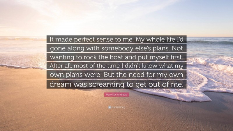 Mary Kay Andrews Quote: “It made perfect sense to me. My whole life I’d gone along with somebody else’s plans. Not wanting to rock the boat and put myself first. After all, most of the time I didn’t know what my own plans were. But the need for my own dream was screaming to get out of me.”