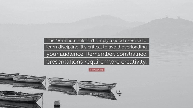 Carmine Gallo Quote: “The 18-minute rule isn’t simply a good exercise to learn discipline. It’s critical to avoid overloading your audience. Remember, constrained presentations require more creativity.”